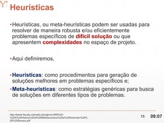 Mission Simulation Lab
HICEE
Heurísticas
▪Heurísticas, ou meta-heurísticas podem ser usadas para
resolver de maneira robusta e/ou eficientemente
problemas específicos de difícil solução ou que
apresentem complexidades no espaço de projeto.
▪Aqui definiremos,
▪Heurísticas: como procedimentos para geração de
soluções melhores em problemas específicos e;
▪Meta-heurísticas: como estratégias genéricas para busca
de soluções em diferentes tipos de problemas.
http://leeds-faculty.colorado.edu/glover/468%20-
%20A%20History%20of%20Metaheuristics%20w%20Sorensen%20%
26%20Sevaux.pdf
09:0713
 