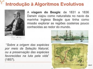 Mission Simulation Lab
HICEE
Introdução à Algoritmos Evolutivos
A viagem do Beagle: de 1831 a 1836
Darwin viajou como naturalista no navio da
marinha Inglesa Beagle que tinha como
missão explorar as regiões costeiras pouco
conhecidas ao redor do mundo.
“Sobre a origem das espécies
por meio da Seleção Natural,
ou a preservação das espécies
favorecidas na luta pela vida”
(1857).
09:0719
 