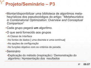 Mission Simulation Lab
HICEE
Projeto/Seminário – P3
▪Montar/disponibilizar uma biblioteca de algoritmos meta-
heurísticos dos pseudocódigos do artigo: “Metaheuristics
in Combinatorial Optimization: Overview and Conceptual
Comparison”
▪Cada grupo pegará um algoritmo.
▪O que será fornecido aos grupos
▪A Classe de Interface
▪As fontes de dados [ uma discreta e uma contínua]
▪As opções de configuração
▪As funções objetivo com os critérios de parada.
▪Seminário
▪Explicação do método (inspiração) / Demonstração do
algoritmo / Apresentação dos resultados
09:0727
 