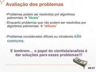Mission Simulation Lab
HICEE
Avaliação dos problemas
▪Problemas podem ser resolvidos por algoritmos
polinomiais  “fáceis”
▪Enquanto problemas que não podem ser resolvidos por
algoritmos polinomiais  “difíceis”
▪Problemas considerados difíceis ou intratáveis são
comuns:
E lembrem… o papel do cientista/analista é
dar soluções para esses problemas!!!
09:075
 