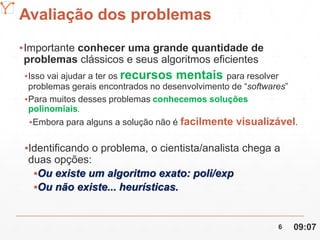 Mission Simulation Lab
HICEE
Avaliação dos problemas
▪Importante conhecer uma grande quantidade de
problemas clássicos e seus algoritmos eficientes
▪Isso vai ajudar a ter os recursos mentais para resolver
problemas gerais encontrados no desenvolvimento de “softwares”
▪Para muitos desses problemas conhecemos soluções
polinomiais.
▪Embora para alguns a solução não é facilmente visualizável.
▪Identificando o problema, o cientista/analista chega a
duas opções:
▪Ou existe um algoritmo exato: poli/exp
▪Ou não existe... heurísticas.
09:076
 