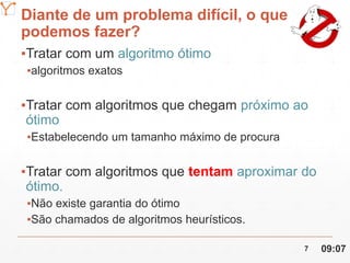 Mission Simulation Lab
HICEE
Diante de um problema difícil, o que
podemos fazer?
▪Tratar com um algoritmo ótimo
▪algoritmos exatos
▪Tratar com algoritmos que chegam próximo ao
ótimo
▪Estabelecendo um tamanho máximo de procura
▪Tratar com algoritmos que tentam aproximar do
ótimo.
▪Não existe garantia do ótimo
▪São chamados de algoritmos heurísticos.
09:077
 