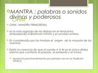 OHM
MANTRA : palabras o sonidos
divinos y poderosos.
 OHM : MANTRA PRIMORDIAL
 es la más sagrada de las sílabas en el Hinduismo,
simbolizando el Brahman infinito y el universo entero.
 Es considerada por los hindúes el origen de la mayoría de los
mantras.
 Existe la creencia de que el sonido A·U·M es la única sílaba
eterna que contiene el pasado, el presente y el futuro.
 Apareció prominentemente por primera vez en la Tradición
Védica.
 