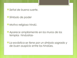  Señal de buena suerte.
 Símbolo de poder
 Motivo religioso hindú.
 Aparece ampliamente en los muros de los
templos hinduistas-
 La esvástica se tiene por un símbolo sagrado y
de buen auspicio entre los hindúes.
 