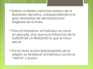  Existen múltiples creencias acerca de la
liberación del alma, correspondientes a la
gran diversidad de denolinaciones
religiosas de la India.
 Para el hinduísmo, el individuo no nace
en pecado, sino que es la influencia de la
ILUSION DE LA REALIDAD lo que lo hace
pecar.
 Por lo tanto el principal propósito de la
religión es fortalecer al individuo contra la
“MAYA” o ilusión.
 