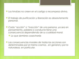  Los hindúes no creen en el castigo o recompesa divina.
 El trabajo de purificación y liberación es absolutamente
personal.
 Cada “acción” o “inacción” de una persona, ya sea en
pensamiento, palabra o conducta tiene una
consecuencia dependiendo de su cualidad moral.
 Lo que siembres cosecharás
 Las consecuencias morales de todas las acciones son
determinadas por el mismo cosmos , en general y por la
naturaleza, en particular.
 