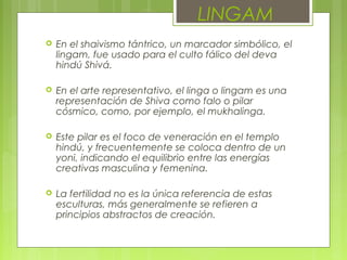  En el shaivismo tántrico, un marcador simbólico, el
lingam, fue usado para el culto fálico del deva
hindú Shivá.
 En el arte representativo, el linga o lingam es una
representación de Shiva como falo o pilar
cósmico, como, por ejemplo, el mukhalinga.
 Este pilar es el foco de veneración en el templo
hindú, y frecuentemente se coloca dentro de un
yoni, indicando el equilibrio entre las energías
creativas masculina y femenina.
 La fertilidad no es la única referencia de estas
esculturas, más generalmente se refieren a
principios abstractos de creación.
LINGAM
 