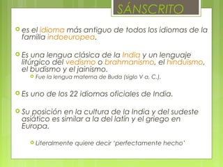  es el idioma más antiguo de todos los idiomas de la
familia indoeuropea.
 Es una lengua clásica de la India y un lenguaje
litúrgico del vedismo o brahmanismo, el hinduismo,
el budismo y el jainismo.
 Fue la lengua materna de Buda (siglo V a. C.).
 Es uno de los 22 idiomas oficiales de India.
 Su posición en la cultura de la India y del sudeste
asiático es similar a la del latín y el griego en
Europa.
 Literalmente quiere decir ‘perfectamente hecho’
SÁNSCRITO
 