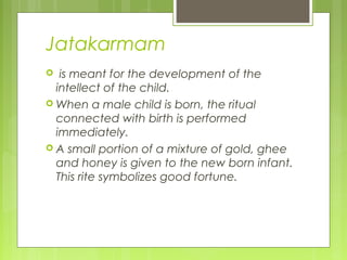 Jatakarmam
 is meant for the development of the
intellect of the child.
 When a male child is born, the ritual
connected with birth is performed
immediately.
 A small portion of a mixture of gold, ghee
and honey is given to the new born infant.
This rite symbolizes good fortune.
 