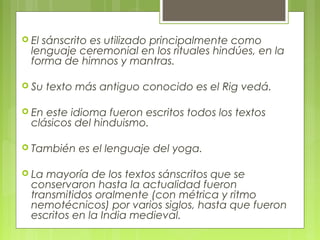  El sánscrito es utilizado principalmente como
lenguaje ceremonial en los rituales hindúes, en la
forma de himnos y mantras.
 Su texto más antiguo conocido es el Rig vedá.
 En este idioma fueron escritos todos los textos
clásicos del hinduismo.
 También es el lenguaje del yoga.
 La mayoría de los textos sánscritos que se
conservaron hasta la actualidad fueron
transmitidos oralmente (con métrica y ritmo
nemotécnicos) por varios siglos, hasta que fueron
escritos en la India medieval.
 