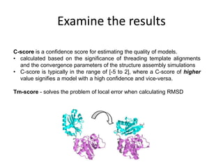 Examine the results
C-score is a confidence score for estimating the quality of models.
• calculated based on the significance of threading template alignments
and the convergence parameters of the structure assembly simulations
• C-score is typically in the range of [-5 to 2], where a C-score of higher
value signifies a model with a high confidence and vice-versa.
Tm-score - solves the problem of local error when calculating RMSD
 