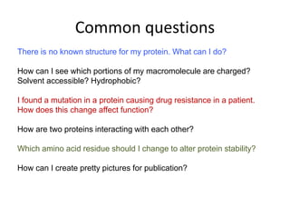 Common questions
There is no known structure for my protein. What can I do?
How can I see which portions of my macromolecule are charged?
Solvent accessible? Hydrophobic?
I found a mutation in a protein causing drug resistance in a patient.
How does this change affect function?
How are two proteins interacting with each other?
Which amino acid residue should I change to alter protein stability?
How can I create pretty pictures for publication?
 