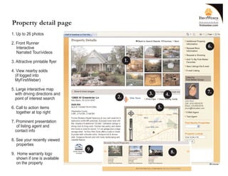 Property detail page
1. Up to 26 photos

2. Front Runner
   Interactive                                                     6.
   Narrated Tour/videos

3. Attractive printable flyer             1.
4. View nearby solds
  (if logged into
  MyFirstWeber)

5. Large interactive map
  with driving directions and                  3.                  7.
                                     2.                  4.
  point of interest search

6. Call to action items                             5.
   together at top right

7. Prominent presentation
   of listing agent and
  contact info

8. See your recently viewed
   properties
                                9.
9. Home warranty logo                                         8.
   shown if one is available
   on the property
 