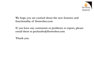 We hope you are excited about the new features and
functionality of firstweber.com

If you have any comments or problems to report, please
email them to pschaubs@firstweber.com

Thank you.
 