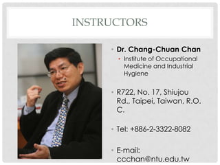 INSTRUCTORS

     ? Dr. Chang-Chuan Chan
       ? Institute of Occupational
         Medicine and Industrial
         Hygiene


     ? R722, No. 17, Shiujou
       Rd., Taipei, Taiwan, R.O.
       C.

     ? Tel: +886-2-3322-8082

     ? E-mail:
       ccchan@ntu.edu.tw
 