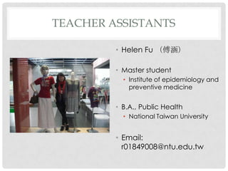 TEACHER ASSISTANTS

         ? Helen Fu 

         ? Master student
           ? Institute of epidemiology and
             preventive medicine


         ? B.A., Public Health
           ? National Taiwan University


         ? Email:
           r01849008@ntu.edu.tw
 