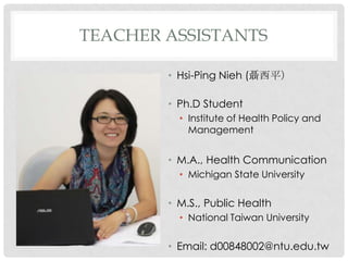 TEACHER ASSISTANTS

        ? Hsi-Ping Nieh (ƽ

        ? Ph.D Student
          ? Institute of Health Policy and
            Management


        ? M.A., Health Communication
          ? Michigan State University

        ? M.S., Public Health
          ? National Taiwan University

        ? Email: d00848002@ntu.edu.tw
 