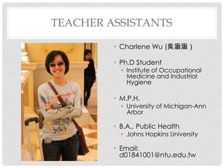 TEACHER ASSISTANTS

         ? Charlene Wu (Ǻ

         ? Ph.D Student
           ? Institute of Occupational
             Medicine and Industrial
             Hygiene

         ? M.P.H.
           ? University of Michigan-Ann
             Arbor

         ? B.A., Public Health
           ? Johns Hopkins University

         ? Email:
           d01841001@ntu.edu.tw
 