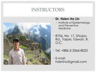 INSTRUCTORS
       ? Dr. Hsien-Ho Lin
         ? Institute of Epidemiology
           and Preventive
           Medicine

       ? R706, No. 17, Shiujou
         Rd., Taipei, Taiwan, R.
         O.C.

       ? Tel: +886-2-3366-8023

       ? E-mail:
         hsienho@gmail.com
 