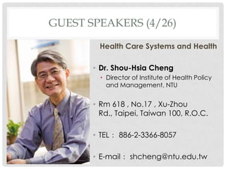 GUEST SPEAKERS (4/26)

        Health Care Systems and Health

       ? Dr. Shou-Hsia Cheng
         ? Director of Institute of Health Policy
           and Management, NTU


       ? Rm 618 , No.17 , Xu-Zhou
         Rd., Taipei, Taiwan 100, R.O.C.

       ? TEL 886-2-3366-8057

       ? E-mail shcheng@ntu.edu.tw
 