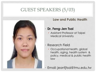 GUEST SPEAKERS (5/03)

              Law and Public Health

         ? Dr. Feng-Jen Tsai
           ? Assistant Professor at Taipei
             Medical University


         ? Research Field
           ? Occupational health, global
             health, aging, health system &
             policy, medical & public health
             law


         ? Email: jeanfjtsai@tmu.edu.tw
 