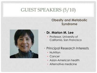 GUEST SPEAKERS (5/10)

               Obesity and Metabolic
                     Syndrome

        ? Dr. Marion M. Lee
          ? Professor, University of
            California, San Francisco


        ? Principal Research Interests
          ?   Nutrition
          ?   Cancer
          ?   Asian-American health
          ?   Alternative medicine
 