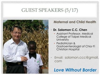 GUEST SPEAKERS (5/17)

           Maternal and Child Health

          ? Dr. Solomon C.C. Chen
            ? Assistant Professor, Medical
              College of Taipei Medical
              University
            ? Pediatrician &
              Gastroenterologist of Chia-Yi
              Christian Hospital

          ? Email: solomon.ccc@gmail.
            com

            Love Without Border
 