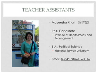 TEACHER ASSISTANTS

         ? Mayeesha Khan ۣ

         ? Ph.D Candidate
           ? Institute of Health Policy and
             Management


         ? B.A., Political Science
           ? National Taiwan University


         ? Email: f95845108@ntu.edu.tw
 