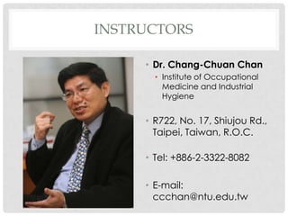 INSTRUCTORS

     • Dr. Chang-Chuan Chan
       • Institute of Occupational
         Medicine and Industrial
         Hygiene


     • R722, No. 17, Shiujou Rd.,
       Taipei, Taiwan, R.O.C.

     • Tel: +886-2-3322-8082

     • E-mail:
       ccchan@ntu.edu.tw
 