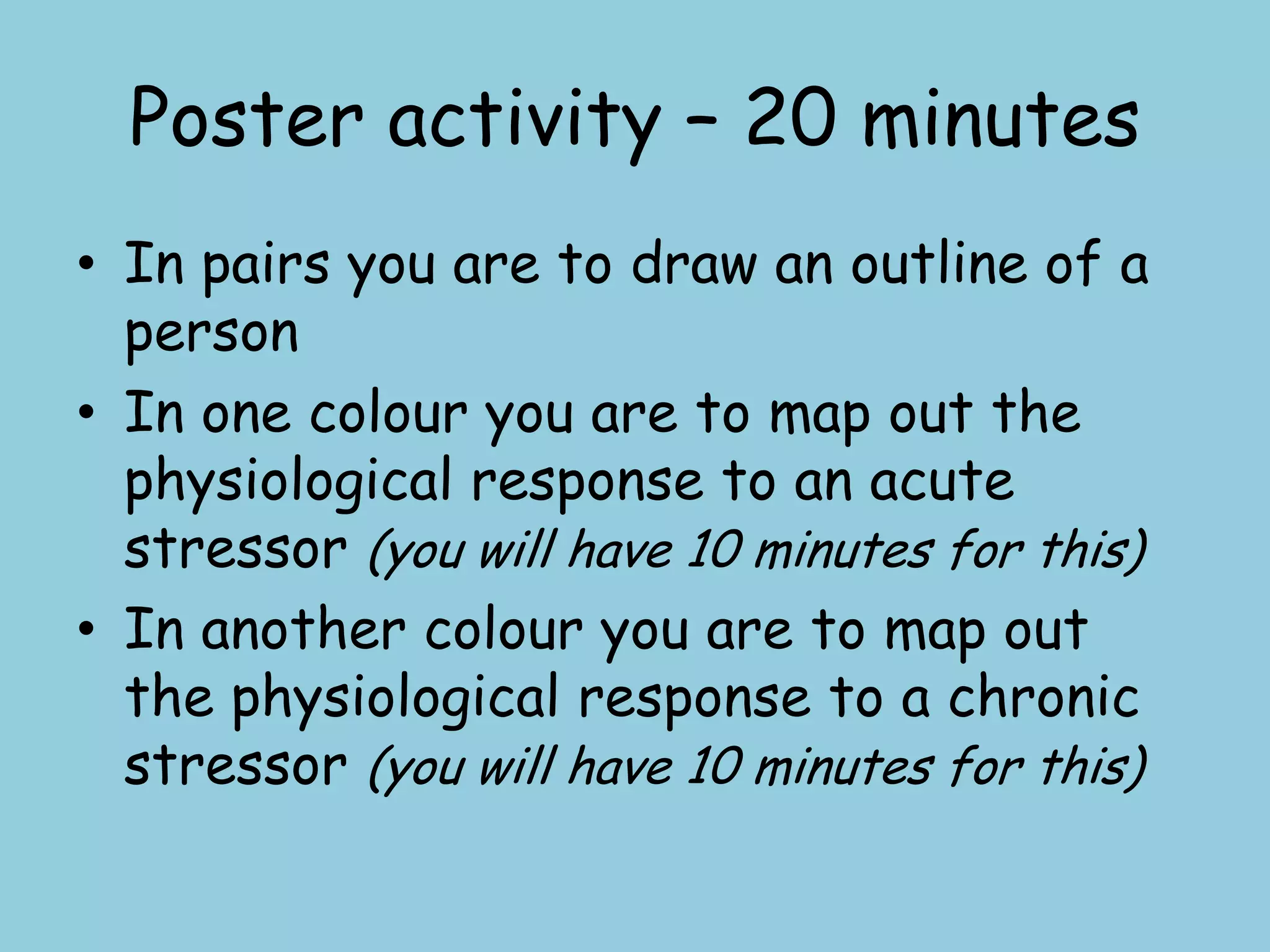 Poster activity – 20 minutes
• In pairs you are to draw an outline of a
  person
• In one colour you are to map out the
  physiological response to an acute
  stressor (you will have 10 minutes for this)
• In another colour you are to map out
  the physiological response to a chronic
  stressor (you will have 10 minutes for this)
 