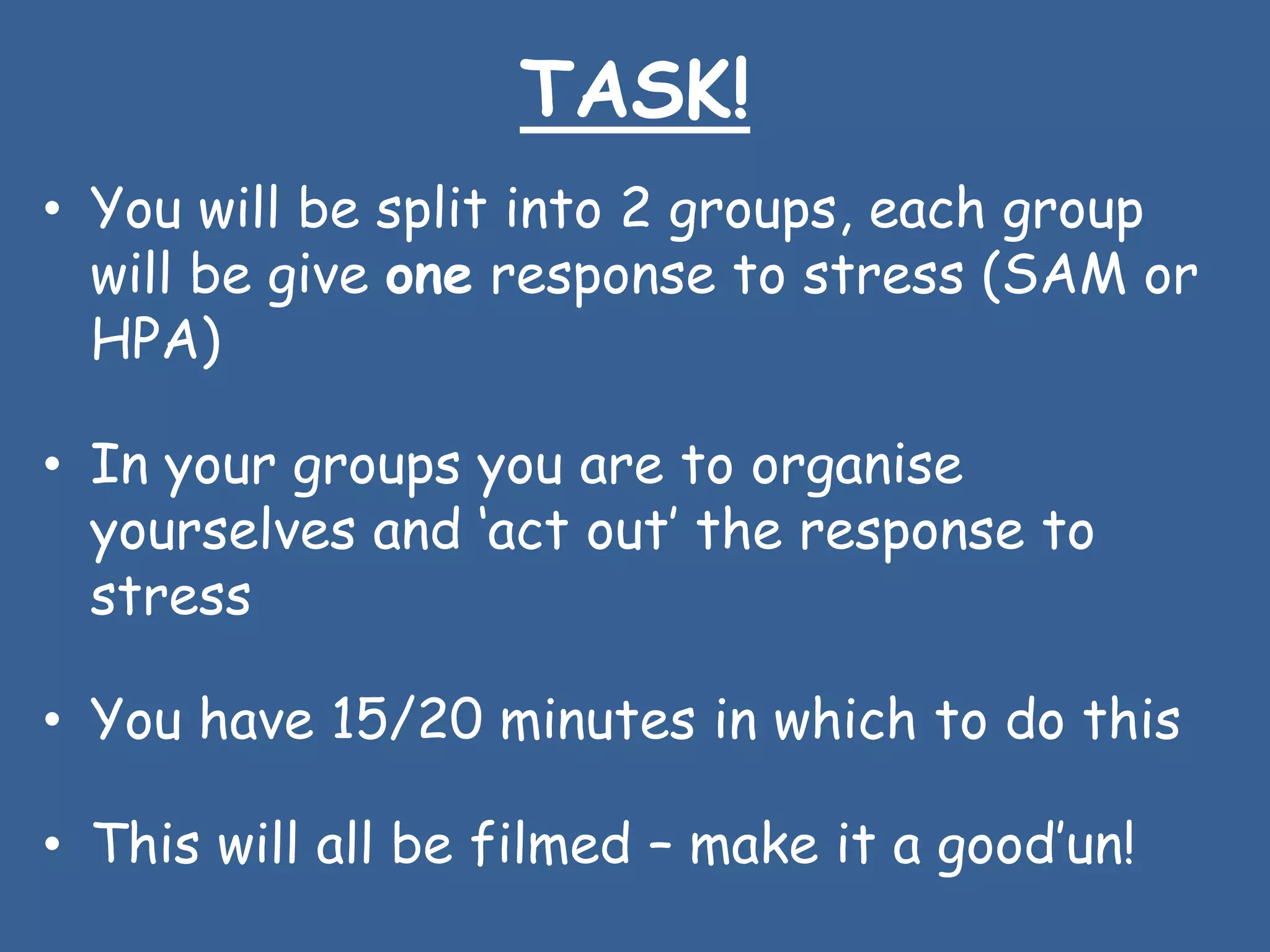 TASK!
• You will be split into 2 groups, each group
  will be give one response to stress (SAM or
  HPA)

• In your groups you are to organise
  yourselves and „act out‟ the response to
  stress

• You have 15/20 minutes in which to do this

• This will all be filmed – make it a good‟un!
 