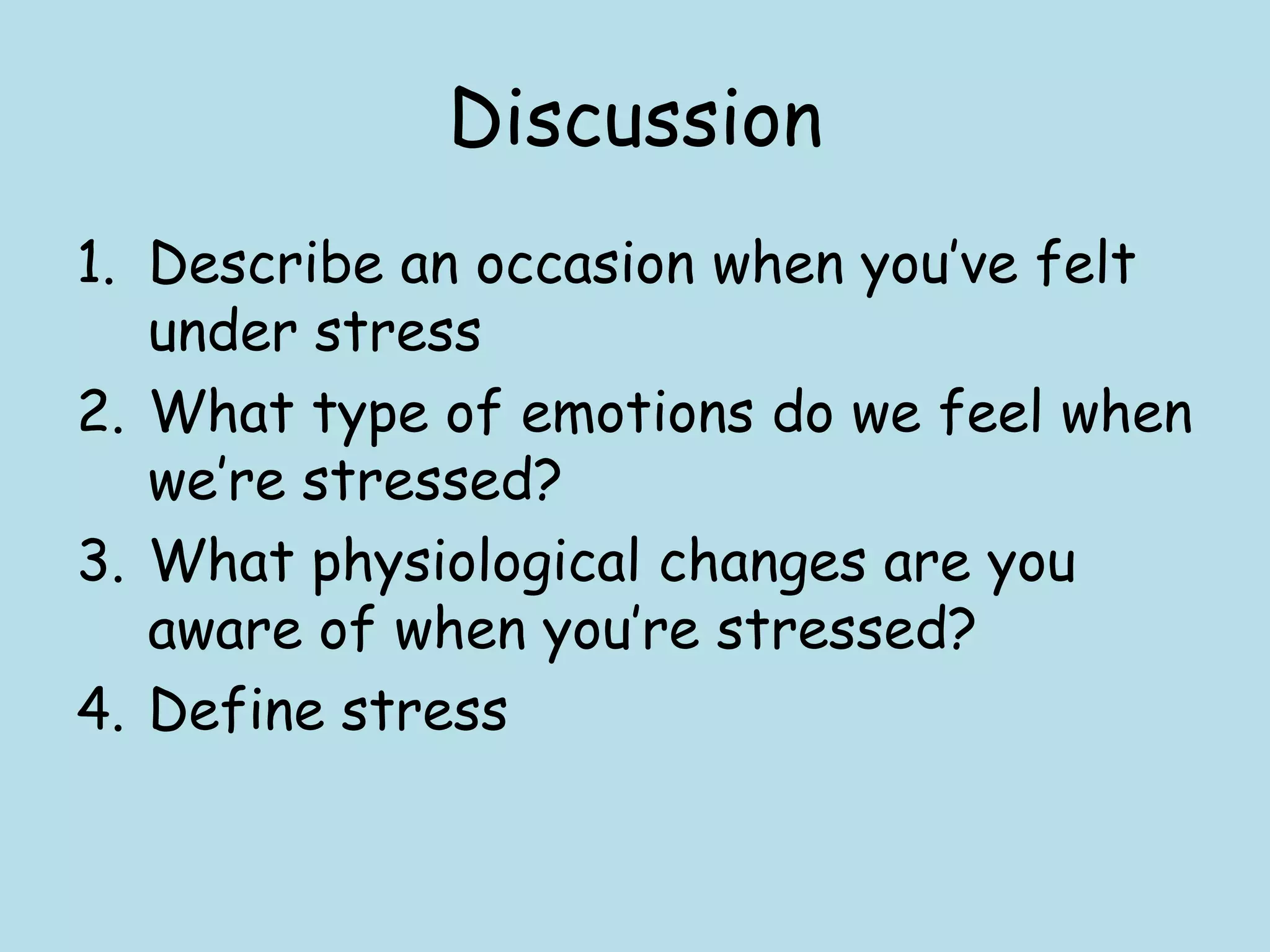 Discussion
1. Describe an occasion when you‟ve felt
   under stress
2. What type of emotions do we feel when
   we‟re stressed?
3. What physiological changes are you
   aware of when you‟re stressed?
4. Define stress
 
