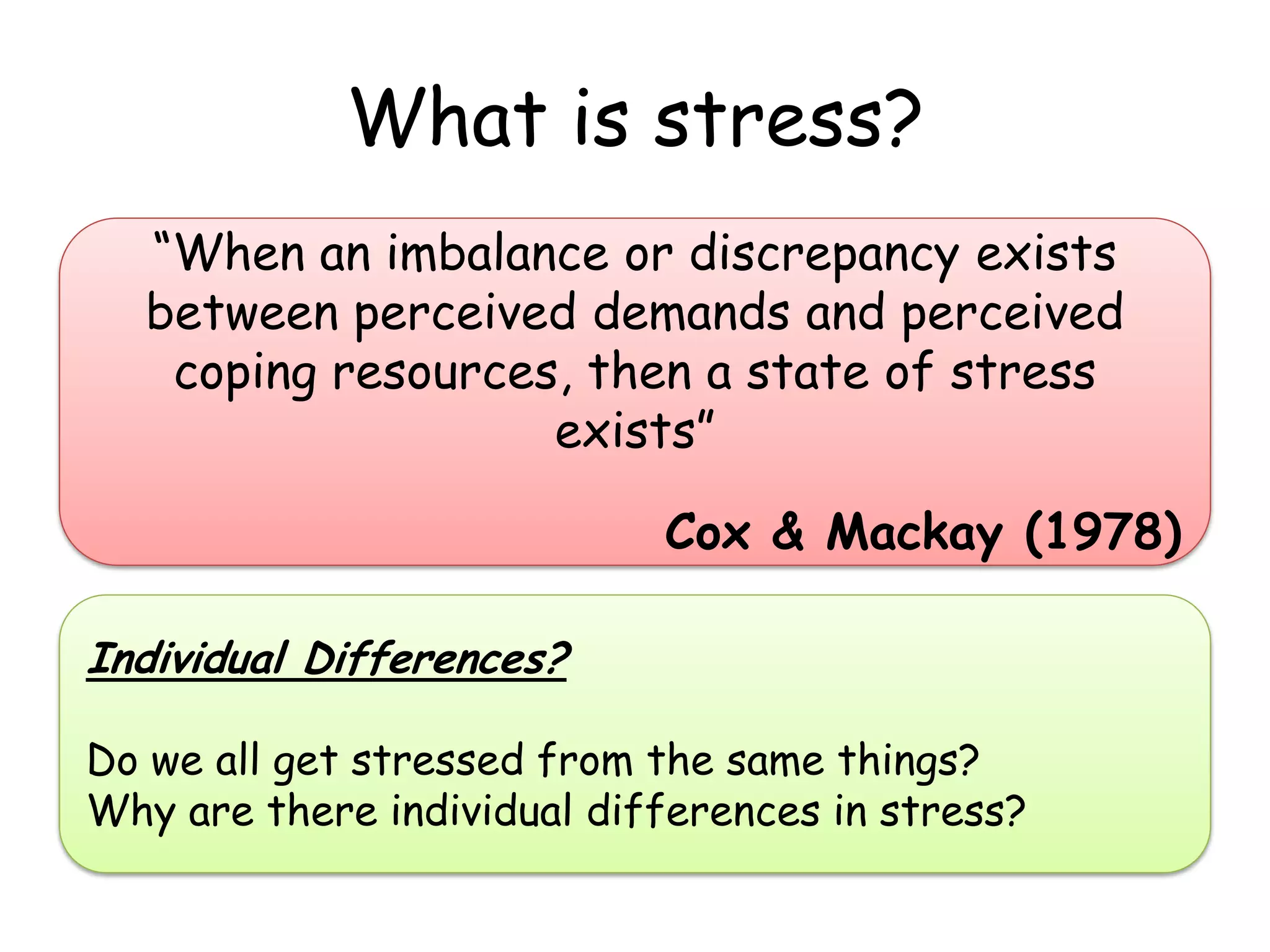 What is stress?
  “When an imbalance or discrepancy exists
  between perceived demands and perceived
   coping resources, then a state of stress
                   exists”

                            Cox & Mackay (1978)

Individual Differences?

Do we all get stressed from the same things?
Why are there individual differences in stress?
 
