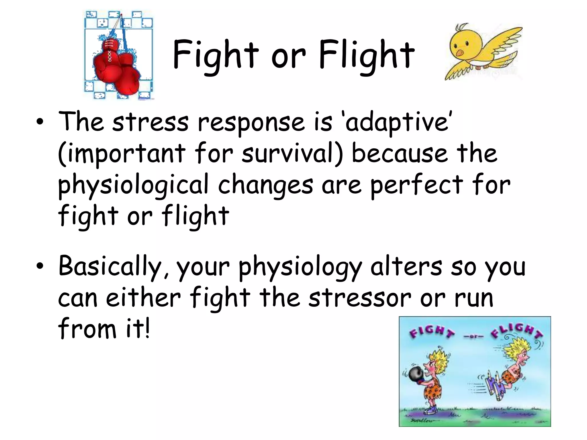 Fight or Flight
• The stress response is „adaptive‟
  (important for survival) because the
  physiological changes are perfect for
  fight or flight
• Basically, your physiology alters so you
  can either fight the stressor or run
  from it!
 