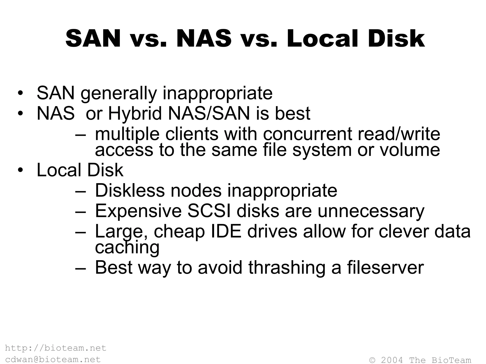© 2004 The BioTeam
http://bioteam.net
cdwan@bioteam.net
SAN vs. NAS vs. Local Disk
• SAN generally inappropriate
• NAS or Hybrid NAS/SAN is best
– multiple clients with concurrent read/write
access to the same file system or volume
• Local Disk
– Diskless nodes inappropriate
– Expensive SCSI disks are unnecessary
– Large, cheap IDE drives allow for clever data
caching
– Best way to avoid thrashing a fileserver
 