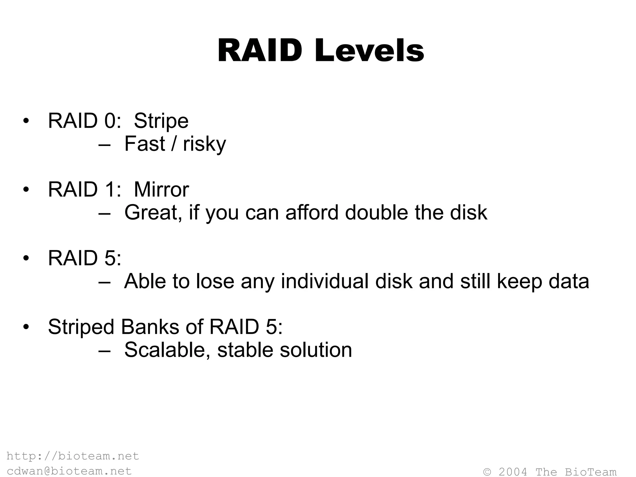 © 2004 The BioTeam
http://bioteam.net
cdwan@bioteam.net
RAID Levels
• RAID 0: Stripe
– Fast / risky
• RAID 1: Mirror
– Great, if you can afford double the disk
• RAID 5:
– Able to lose any individual disk and still keep data
• Striped Banks of RAID 5:
– Scalable, stable solution
 