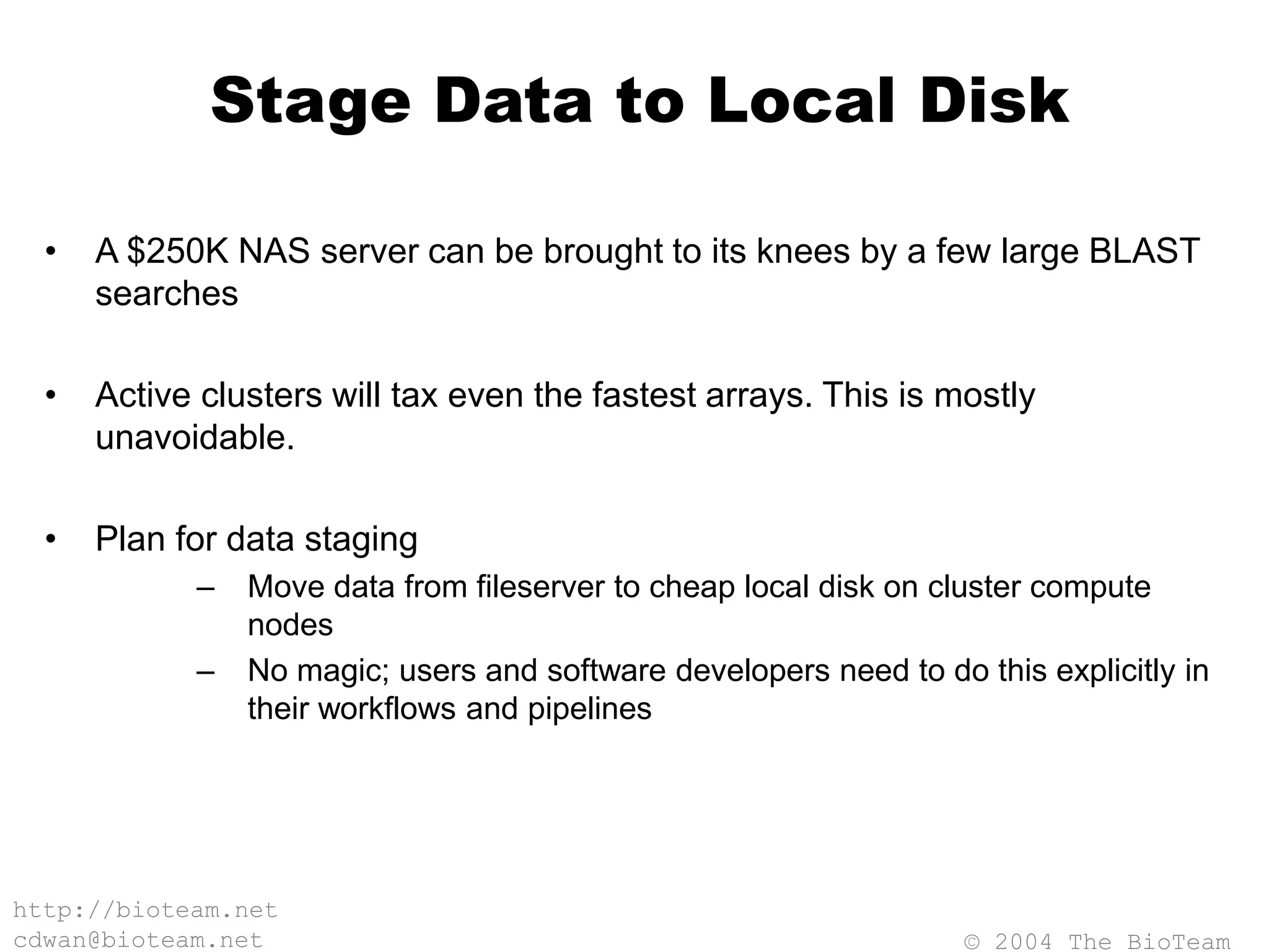 © 2004 The BioTeam
http://bioteam.net
cdwan@bioteam.net
Stage Data to Local Disk
• A $250K NAS server can be brought to its knees by a few large BLAST
searches
• Active clusters will tax even the fastest arrays. This is mostly
unavoidable.
• Plan for data staging
– Move data from fileserver to cheap local disk on cluster compute
nodes
– No magic; users and software developers need to do this explicitly in
their workflows and pipelines
 