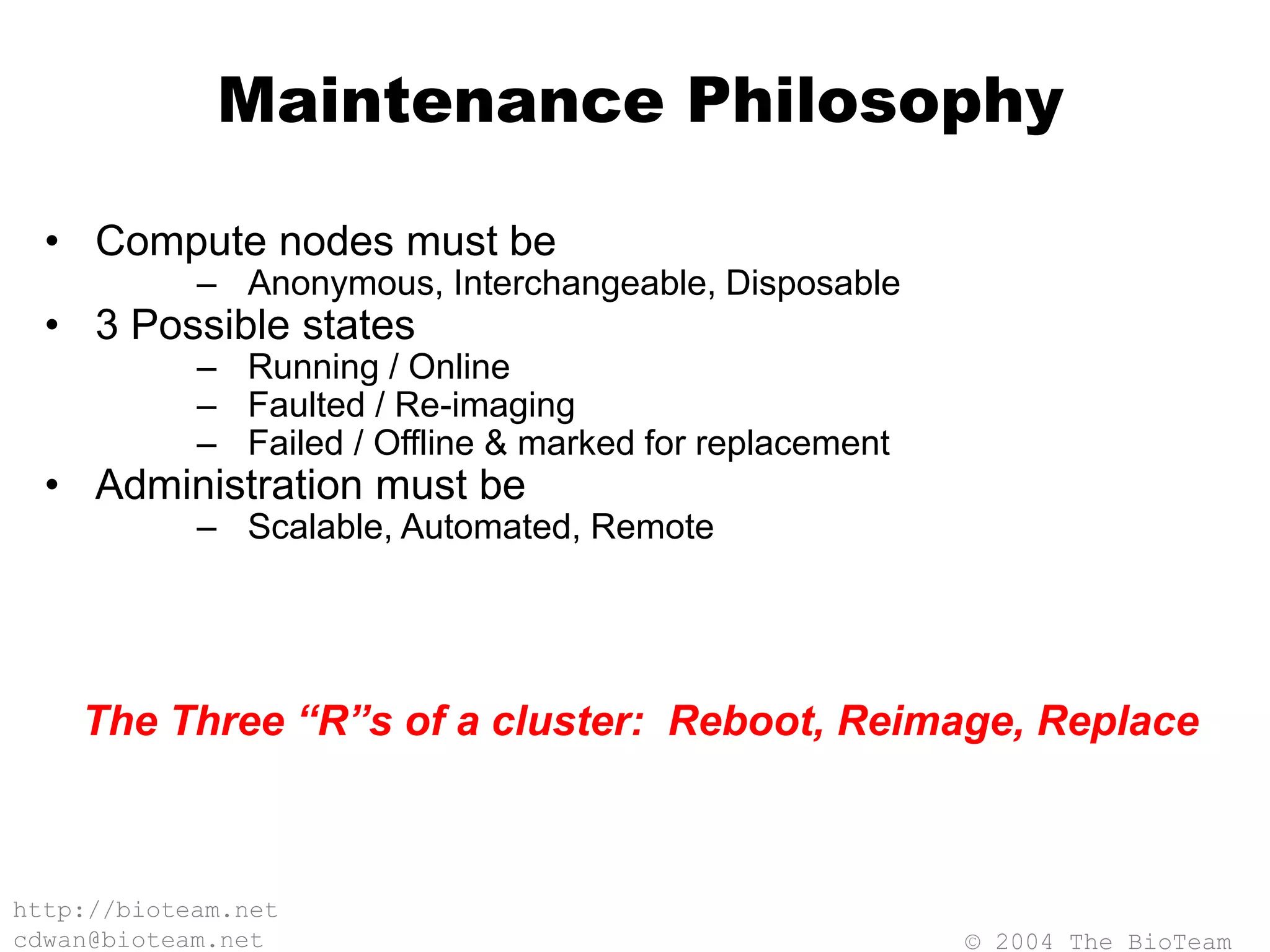 © 2004 The BioTeam
http://bioteam.net
cdwan@bioteam.net
Maintenance Philosophy
• Compute nodes must be
– Anonymous, Interchangeable, Disposable
• 3 Possible states
– Running / Online
– Faulted / Re-imaging
– Failed / Offline & marked for replacement
• Administration must be
– Scalable, Automated, Remote
The Three “R”s of a cluster: Reboot, Reimage, Replace
 