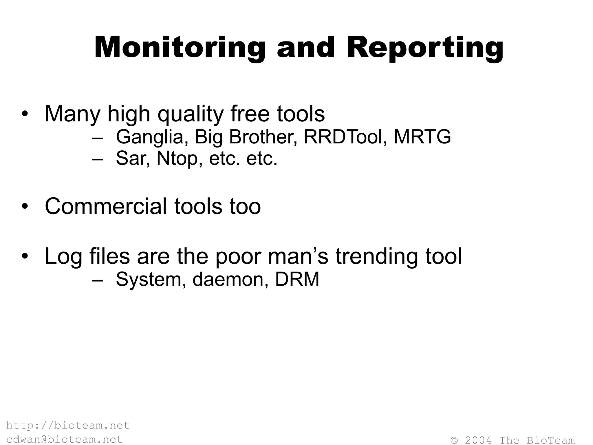 © 2004 The BioTeam
http://bioteam.net
cdwan@bioteam.net
Monitoring and Reporting
• Many high quality free tools
– Ganglia, Big Brother, RRDTool, MRTG
– Sar, Ntop, etc. etc.
• Commercial tools too
• Log files are the poor man’s trending tool
– System, daemon, DRM
 