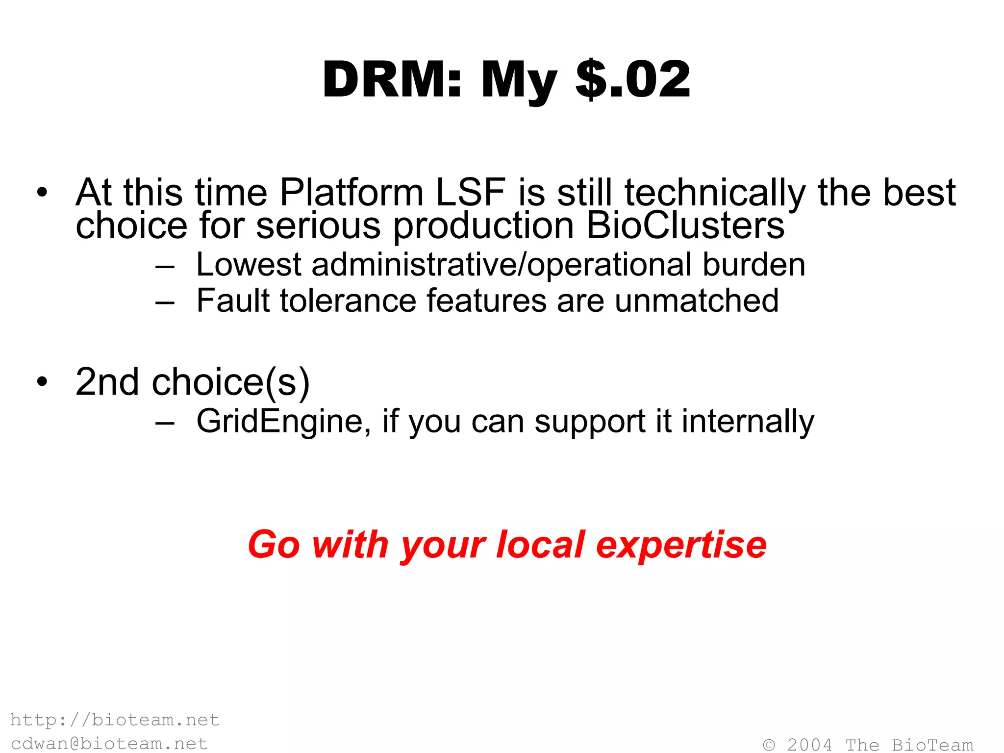 © 2004 The BioTeam
http://bioteam.net
cdwan@bioteam.net
DRM: My $.02
• At this time Platform LSF is still technically the best
choice for serious production BioClusters
– Lowest administrative/operational burden
– Fault tolerance features are unmatched
• 2nd choice(s)
– GridEngine, if you can support it internally
Go with your local expertise
 