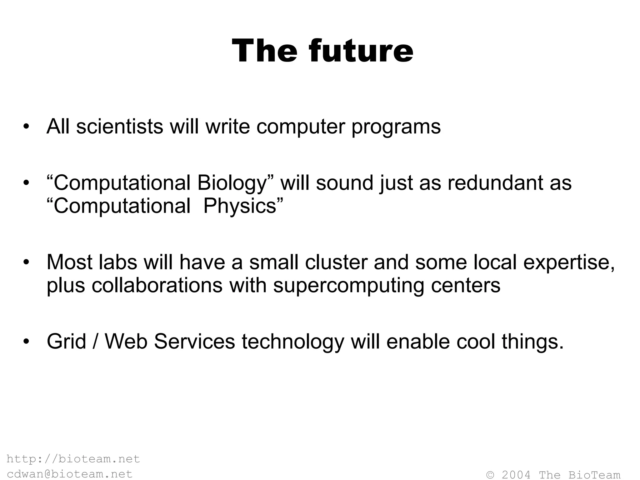 © 2004 The BioTeam
http://bioteam.net
cdwan@bioteam.net
The future
• All scientists will write computer programs
• “Computational Biology” will sound just as redundant as
“Computational Physics”
• Most labs will have a small cluster and some local expertise,
plus collaborations with supercomputing centers
• Grid / Web Services technology will enable cool things.
 