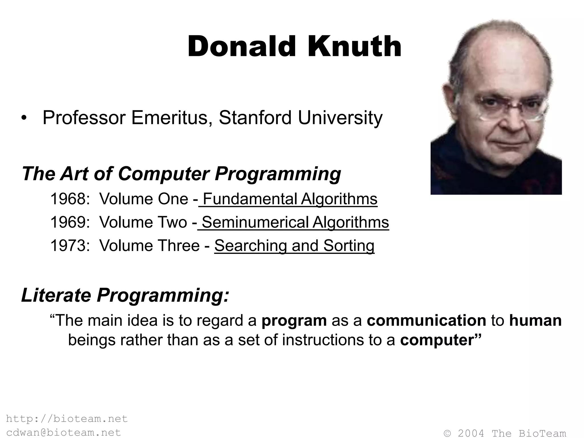 © 2004 The BioTeam
http://bioteam.net
cdwan@bioteam.net
Donald Knuth
• Professor Emeritus, Stanford University
The Art of Computer Programming
1968: Volume One - Fundamental Algorithms
1969: Volume Two - Seminumerical Algorithms
1973: Volume Three - Searching and Sorting
Literate Programming:
“The main idea is to regard a program as a communication to human
beings rather than as a set of instructions to a computer”
 