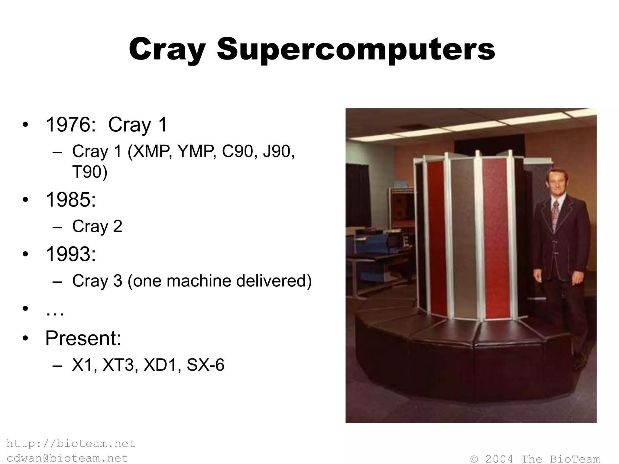 © 2004 The BioTeam
http://bioteam.net
cdwan@bioteam.net
Cray Supercomputers
• 1976: Cray 1
– Cray 1 (XMP, YMP, C90, J90,
T90)
• 1985:
– Cray 2
• 1993:
– Cray 3 (one machine delivered)
• …
• Present:
– X1, XT3, XD1, SX-6
 