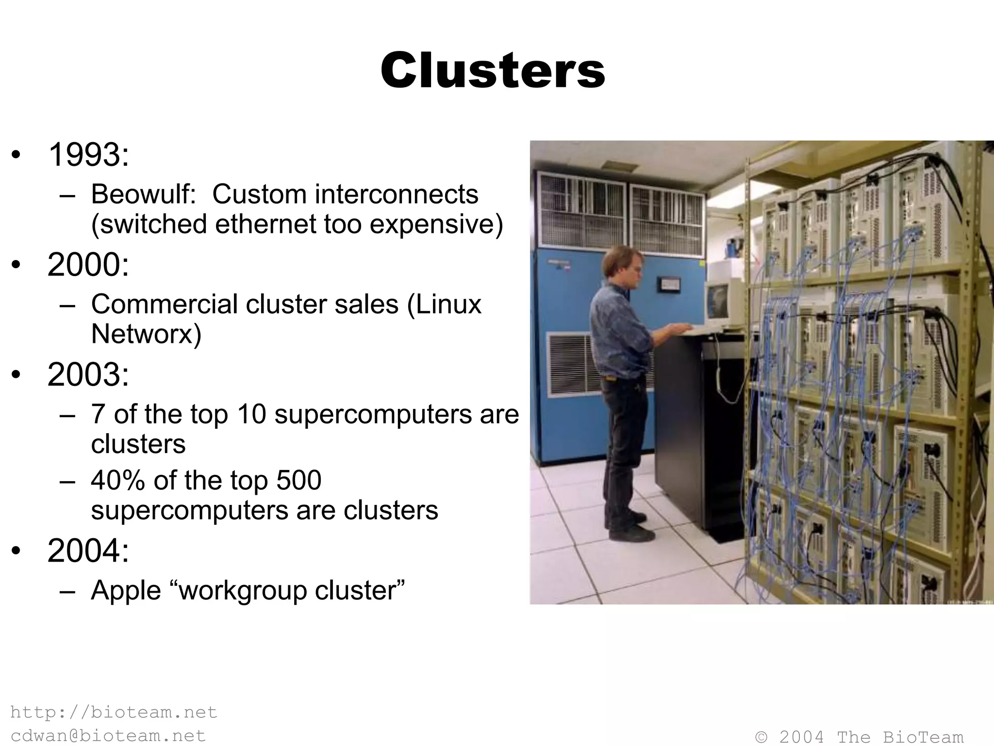© 2004 The BioTeam
http://bioteam.net
cdwan@bioteam.net
Clusters
• 1993:
– Beowulf: Custom interconnects
(switched ethernet too expensive)
• 2000:
– Commercial cluster sales (Linux
Networx)
• 2003:
– 7 of the top 10 supercomputers are
clusters
– 40% of the top 500
supercomputers are clusters
• 2004:
– Apple “workgroup cluster”
 
