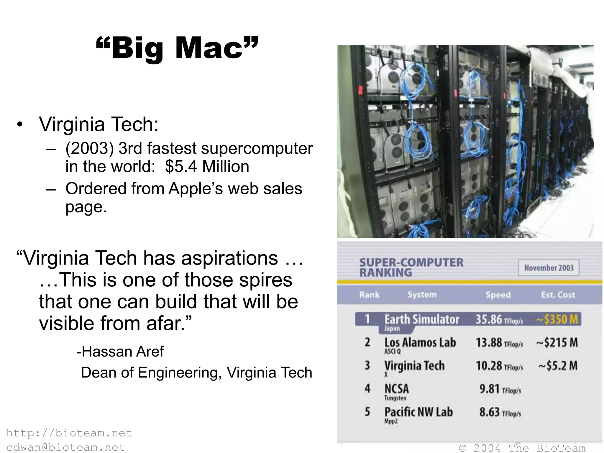 © 2004 The BioTeam
http://bioteam.net
cdwan@bioteam.net
“Big Mac”
• Virginia Tech:
– (2003) 3rd fastest supercomputer
in the world: $5.4 Million
– Ordered from Apple’s web sales
page.
“Virginia Tech has aspirations …
…This is one of those spires
that one can build that will be
visible from afar.”
-Hassan Aref
Dean of Engineering, Virginia Tech
 