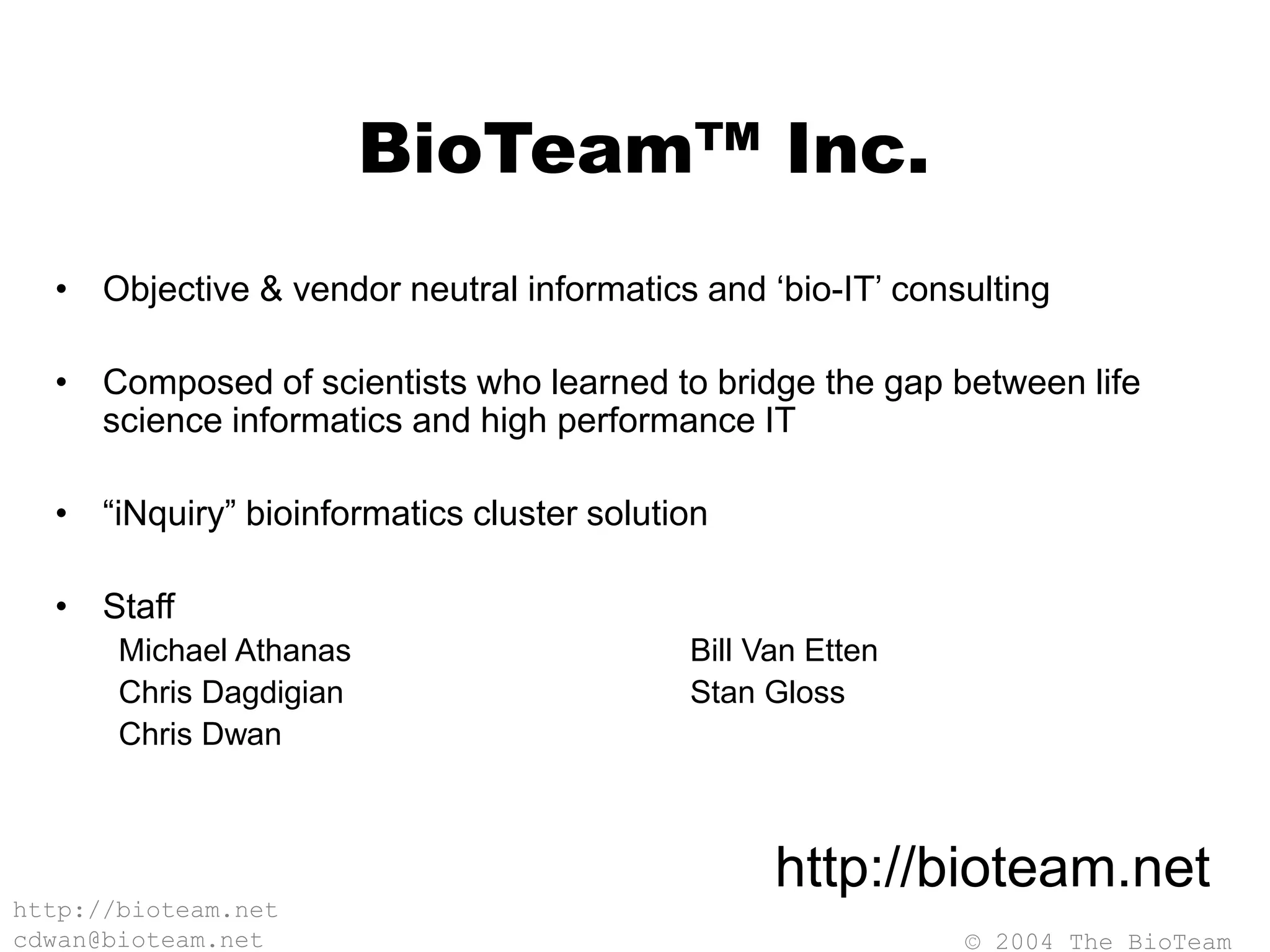 © 2004 The BioTeam
http://bioteam.net
cdwan@bioteam.net
BioTeam™ Inc.
• Objective & vendor neutral informatics and ‘bio-IT’ consulting
• Composed of scientists who learned to bridge the gap between life
science informatics and high performance IT
• “iNquiry” bioinformatics cluster solution
• Staff
Michael Athanas Bill Van Etten
Chris Dagdigian Stan Gloss
Chris Dwan
http://bioteam.net
 