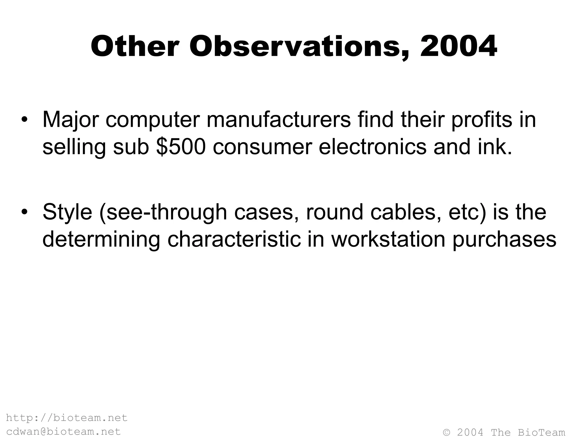 © 2004 The BioTeam
http://bioteam.net
cdwan@bioteam.net
Other Observations, 2004
• Major computer manufacturers find their profits in
selling sub $500 consumer electronics and ink.
• Style (see-through cases, round cables, etc) is the
determining characteristic in workstation purchases
 