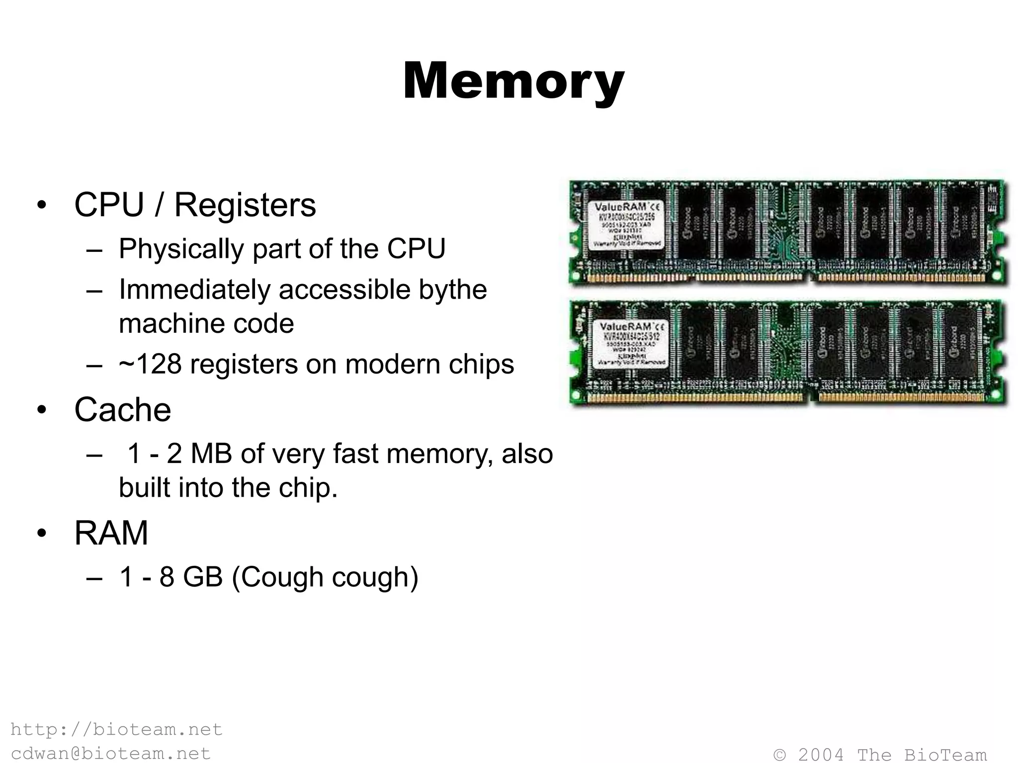 © 2004 The BioTeam
http://bioteam.net
cdwan@bioteam.net
Memory
• CPU / Registers
– Physically part of the CPU
– Immediately accessible bythe
machine code
– ~128 registers on modern chips
• Cache
– 1 - 2 MB of very fast memory, also
built into the chip.
• RAM
– 1 - 8 GB (Cough cough)
 