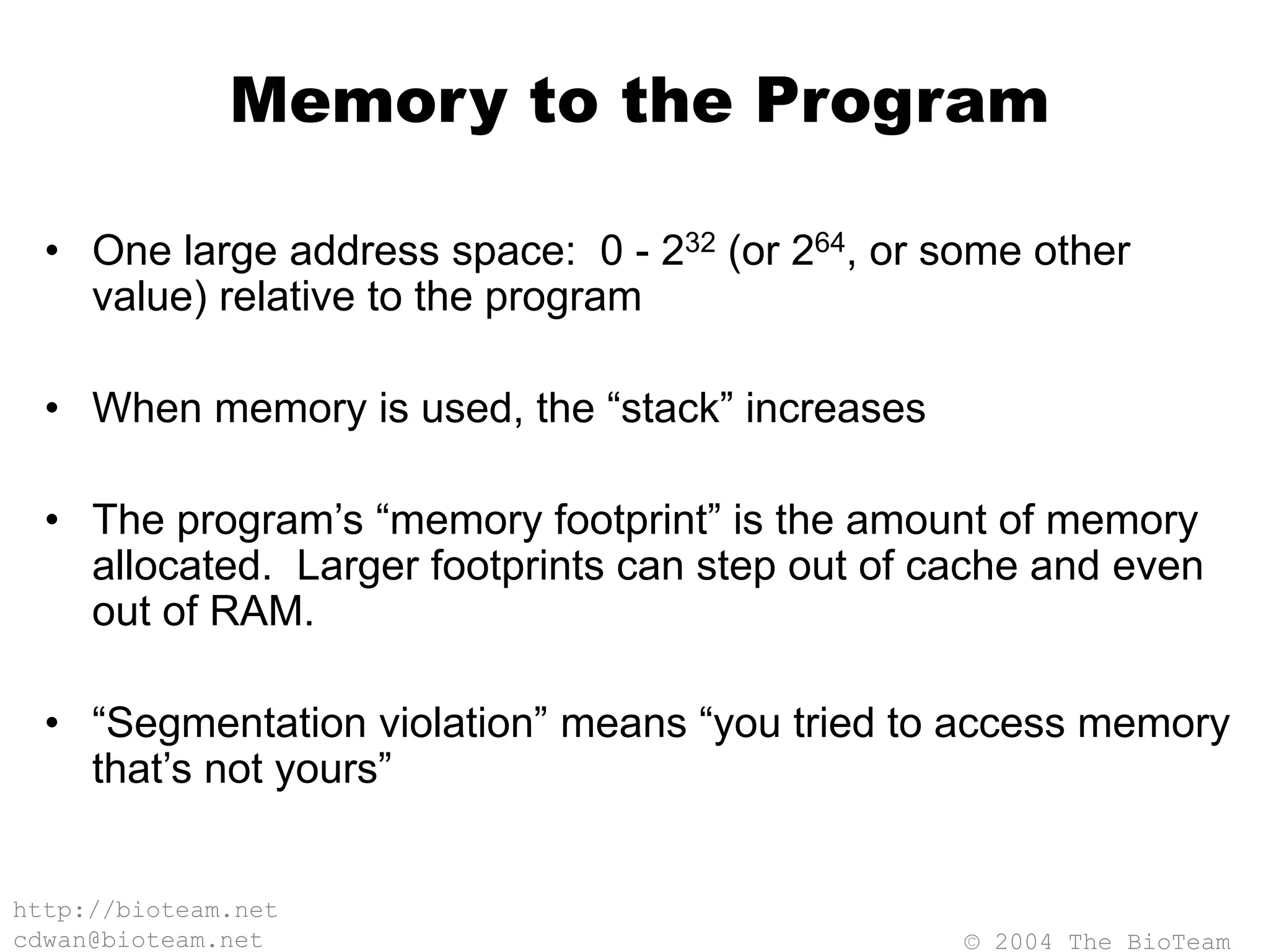 © 2004 The BioTeam
http://bioteam.net
cdwan@bioteam.net
Memory to the Program
• One large address space: 0 - 232 (or 264, or some other
value) relative to the program
• When memory is used, the “stack” increases
• The program’s “memory footprint” is the amount of memory
allocated. Larger footprints can step out of cache and even
out of RAM.
• “Segmentation violation” means “you tried to access memory
that’s not yours”
 