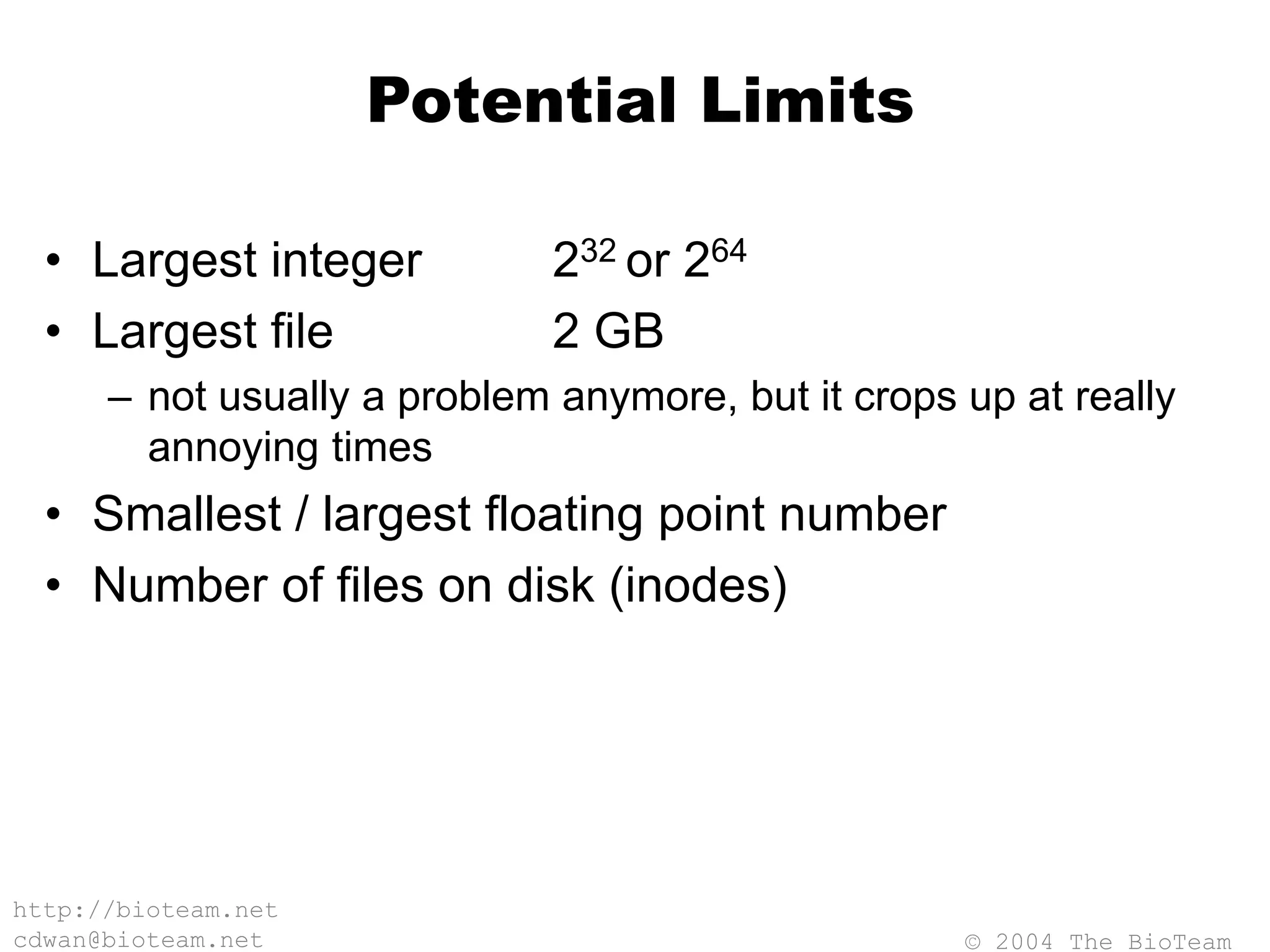 © 2004 The BioTeam
http://bioteam.net
cdwan@bioteam.net
Potential Limits
• Largest integer 232 or 264
• Largest file 2 GB
– not usually a problem anymore, but it crops up at really
annoying times
• Smallest / largest floating point number
• Number of files on disk (inodes)
 